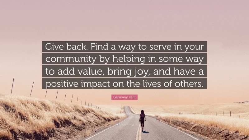 Germany Kent Quote: “Give back. Find a way to serve in your community by helping in some way to add value, bring joy, and have a positive impact on the lives of others.”