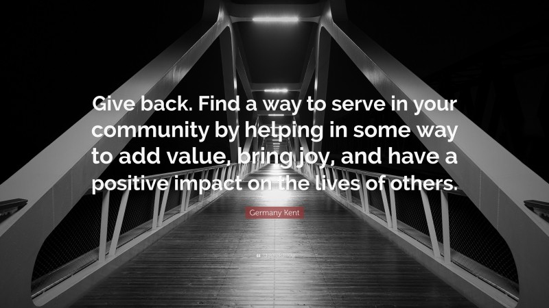 Germany Kent Quote: “Give back. Find a way to serve in your community by helping in some way to add value, bring joy, and have a positive impact on the lives of others.”