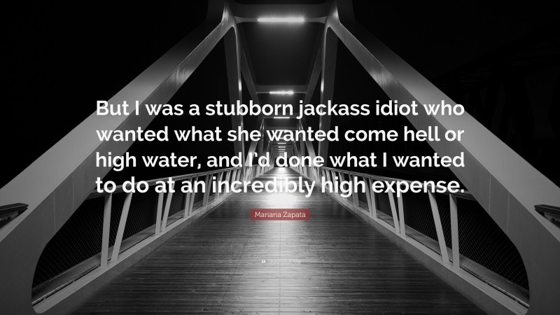 Mariana Zapata Quote: “But I was a stubborn jackass idiot who wanted what she wanted come hell or high water, and I’d done what I wanted to do at an incredibly high expense.”