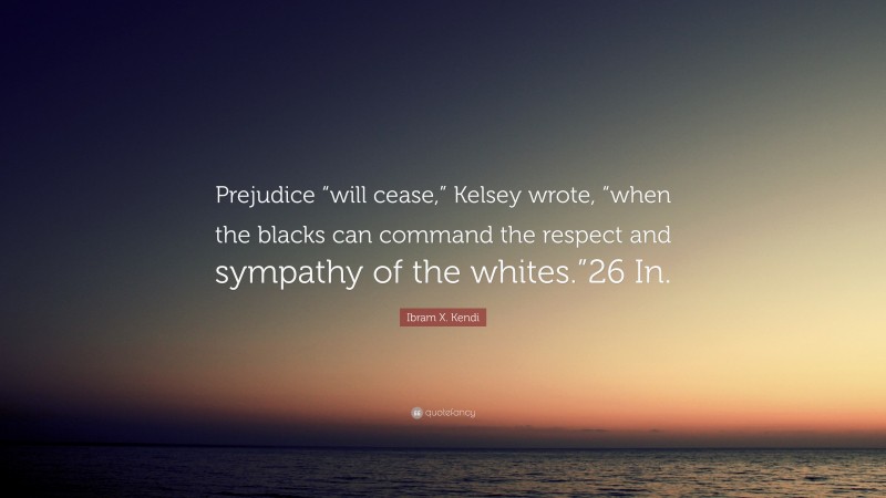 Ibram X. Kendi Quote: “Prejudice “will cease,” Kelsey wrote, “when the blacks can command the respect and sympathy of the whites.”26 In.”