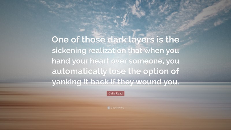 Calia Read Quote: “One of those dark layers is the sickening realization that when you hand your heart over someone, you automatically lose the option of yanking it back if they wound you.”