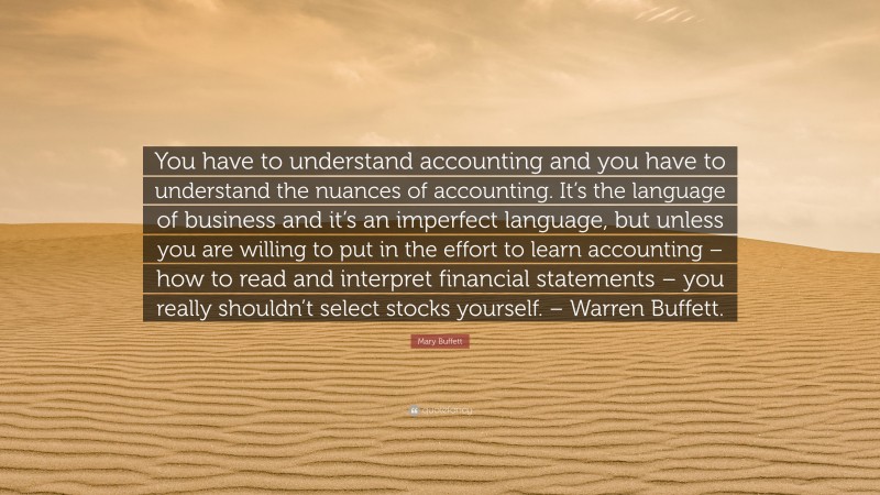 Mary Buffett Quote: “You have to understand accounting and you have to understand the nuances of accounting. It’s the language of business and it’s an imperfect language, but unless you are willing to put in the effort to learn accounting – how to read and interpret financial statements – you really shouldn’t select stocks yourself. – Warren Buffett.”