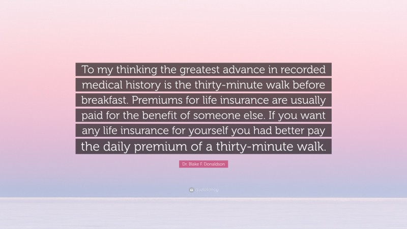 Dr. Blake F. Donaldson Quote: “To my thinking the greatest advance in recorded medical history is the thirty-minute walk before breakfast. Premiums for life insurance are usually paid for the benefit of someone else. If you want any life insurance for yourself you had better pay the daily premium of a thirty-minute walk.”