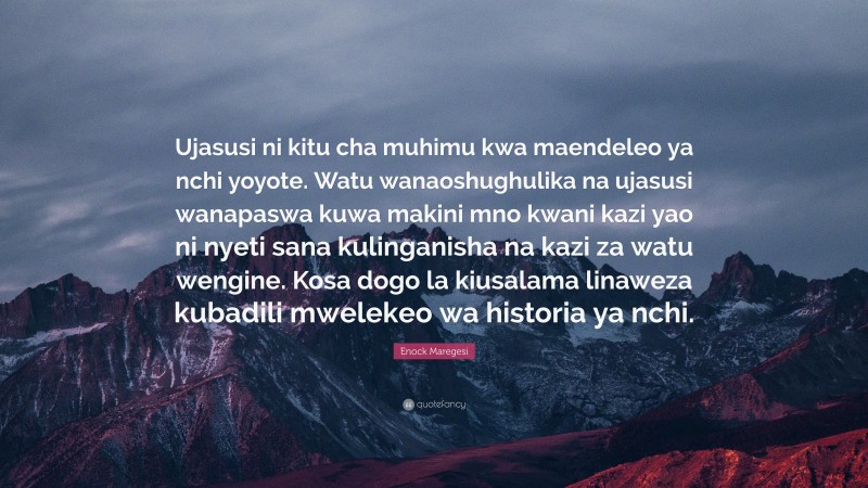 Enock Maregesi Quote: “Ujasusi ni kitu cha muhimu kwa maendeleo ya nchi yoyote. Watu wanaoshughulika na ujasusi wanapaswa kuwa makini mno kwani kazi yao ni nyeti sana kulinganisha na kazi za watu wengine. Kosa dogo la kiusalama linaweza kubadili mwelekeo wa historia ya nchi.”