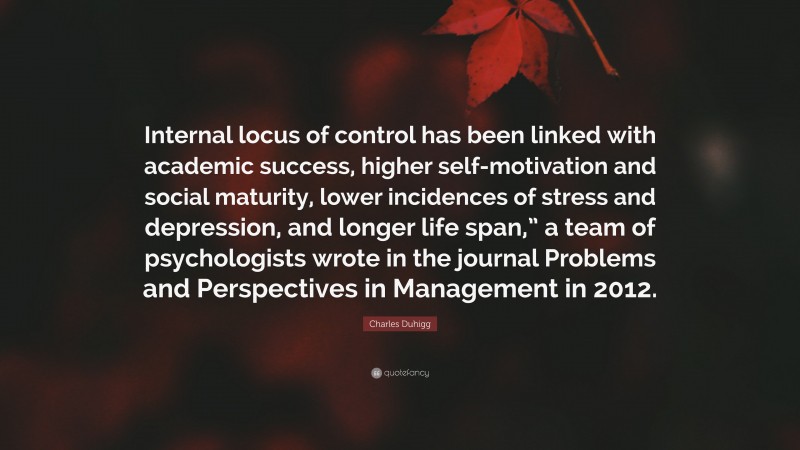 Charles Duhigg Quote: “Internal locus of control has been linked with academic success, higher self-motivation and social maturity, lower incidences of stress and depression, and longer life span,” a team of psychologists wrote in the journal Problems and Perspectives in Management in 2012.”