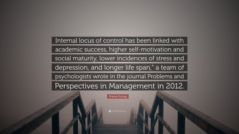 Charles Duhigg Quote: “Internal locus of control has been linked with academic success, higher self-motivation and social maturity, lower incidences of stress and depression, and longer life span,” a team of psychologists wrote in the journal Problems and Perspectives in Management in 2012.”