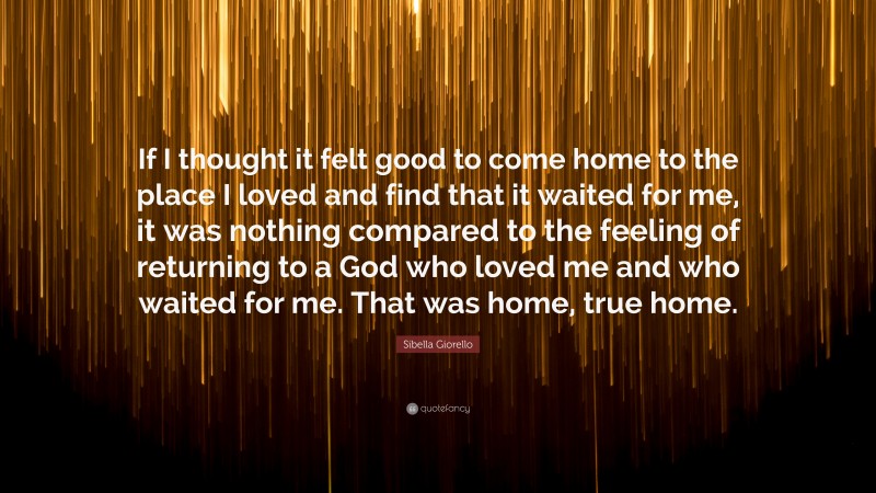 Sibella Giorello Quote: “If I thought it felt good to come home to the place I loved and find that it waited for me, it was nothing compared to the feeling of returning to a God who loved me and who waited for me. That was home, true home.”