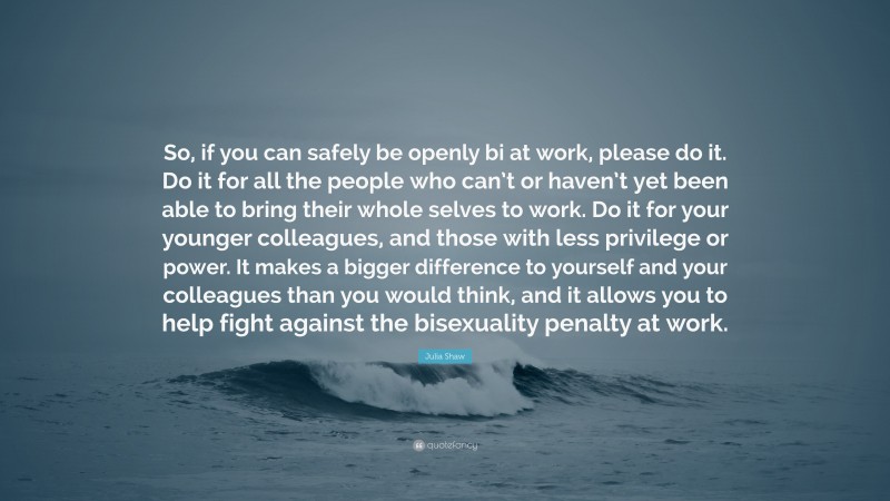 Julia Shaw Quote: “So, if you can safely be openly bi at work, please do it. Do it for all the people who can’t or haven’t yet been able to bring their whole selves to work. Do it for your younger colleagues, and those with less privilege or power. It makes a bigger difference to yourself and your colleagues than you would think, and it allows you to help fight against the bisexuality penalty at work.”