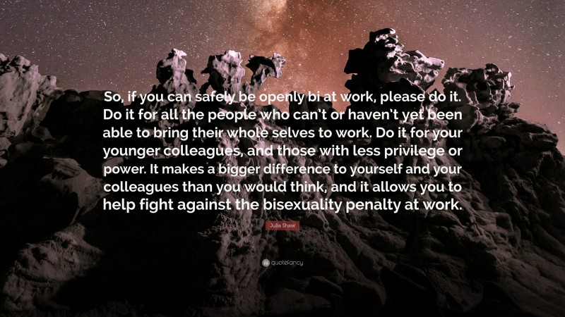 Julia Shaw Quote: “So, if you can safely be openly bi at work, please do it. Do it for all the people who can’t or haven’t yet been able to bring their whole selves to work. Do it for your younger colleagues, and those with less privilege or power. It makes a bigger difference to yourself and your colleagues than you would think, and it allows you to help fight against the bisexuality penalty at work.”