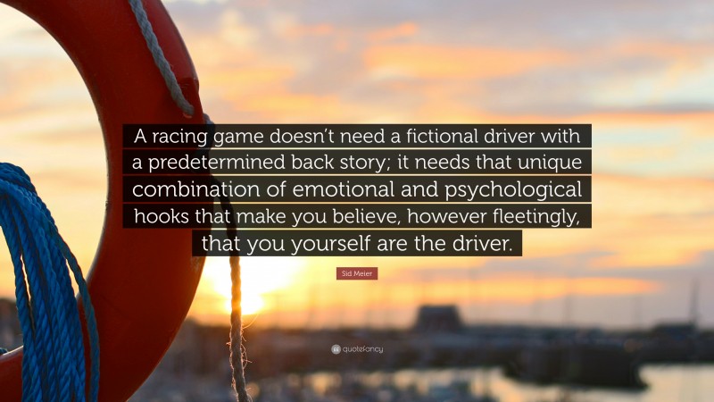 Sid Meier Quote: “A racing game doesn’t need a fictional driver with a predetermined back story; it needs that unique combination of emotional and psychological hooks that make you believe, however fleetingly, that you yourself are the driver.”