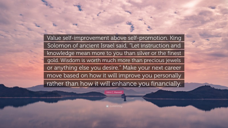 John C. Maxwell Quote: “Value self-improvement above self-promotion. King Solomon of ancient Israel said, “Let instruction and knowledge mean more to you than silver or the finest gold. Wisdom is worth much more than precious jewels or anything else you desire.” Make your next career move based on how it will improve you personally rather than how it will enhance you financially.”