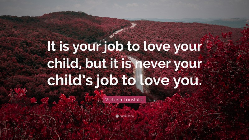 Victoria Loustalot Quote: “It is your job to love your child, but it is never your child’s job to love you.”