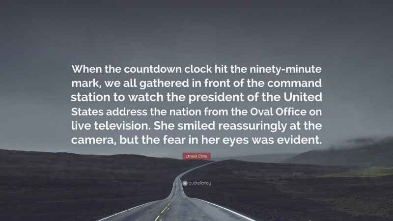 Ernest Cline Quote: “When the countdown clock hit the ninety-minute mark, we all gathered in front of the command station to watch the president of the United States address the nation from the Oval Office on live television. She smiled reassuringly at the camera, but the fear in her eyes was evident.”