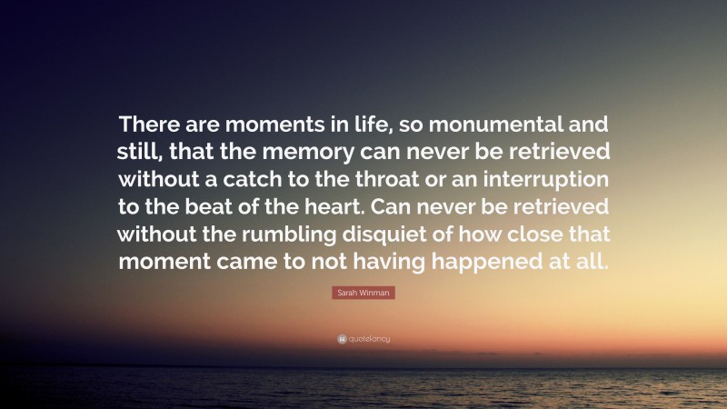 Sarah Winman Quote: “There are moments in life, so monumental and still, that the memory can never be retrieved without a catch to the throat or an interruption to the beat of the heart. Can never be retrieved without the rumbling disquiet of how close that moment came to not having happened at all.”