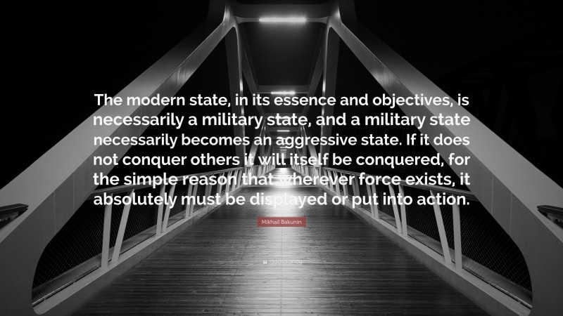 Mikhail Bakunin Quote: “The modern state, in its essence and objectives, is necessarily a military state, and a military state necessarily becomes an aggressive state. If it does not conquer others it will itself be conquered, for the simple reason that wherever force exists, it absolutely must be displayed or put into action.”