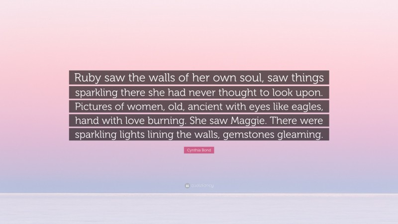 Cynthia Bond Quote: “Ruby saw the walls of her own soul, saw things sparkling there she had never thought to look upon. Pictures of women, old, ancient with eyes like eagles, hand with love burning. She saw Maggie. There were sparkling lights lining the walls, gemstones gleaming.”