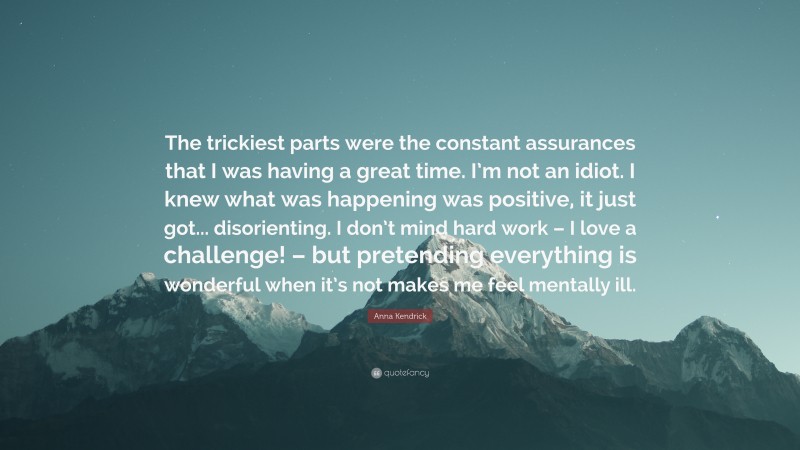 Anna Kendrick Quote: “The trickiest parts were the constant assurances that I was having a great time. I’m not an idiot. I knew what was happening was positive, it just got... disorienting. I don’t mind hard work – I love a challenge! – but pretending everything is wonderful when it’s not makes me feel mentally ill.”