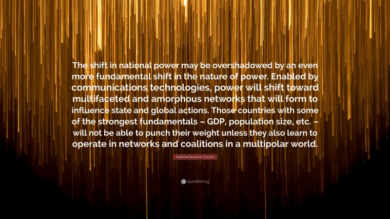 National Research Council Quote: “The shift in national power may be overshadowed by an even more fundamental shift in the nature of power. Enabled by communications technologies, power will shift toward multifaceted and amorphous networks that will form to influence state and global actions. Those countries with some of the strongest fundamentals – GDP, population size, etc. – will not be able to punch their weight unless they also learn to operate in networks and coalitions in a multipolar world.”