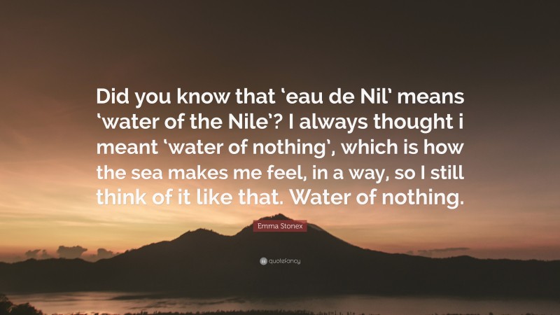 Emma Stonex Quote: “Did you know that ‘eau de Nil’ means ‘water of the Nile’? I always thought i meant ‘water of nothing’, which is how the sea makes me feel, in a way, so I still think of it like that. Water of nothing.”