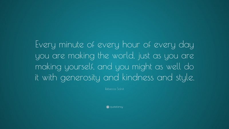 Rebecca Solnit Quote: “Every minute of every hour of every day you are making the world, just as you are making yourself, and you might as well do it with generosity and kindness and style.”