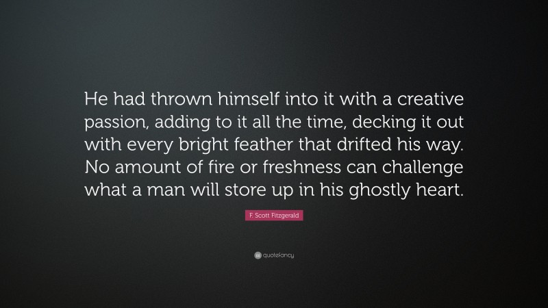 F. Scott Fitzgerald Quote: “He had thrown himself into it with a creative passion, adding to it all the time, decking it out with every bright feather that drifted his way. No amount of fire or freshness can challenge what a man will store up in his ghostly heart.”