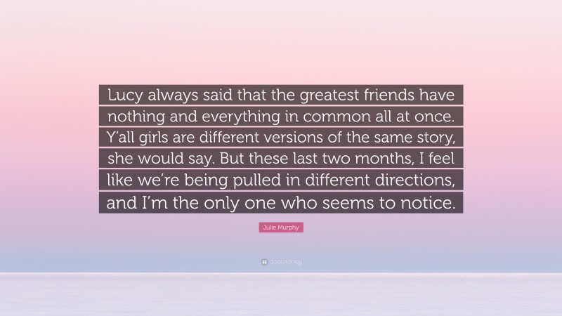 Julie Murphy Quote: “Lucy always said that the greatest friends have nothing and everything in common all at once. Y’all girls are different versions of the same story, she would say. But these last two months, I feel like we’re being pulled in different directions, and I’m the only one who seems to notice.”