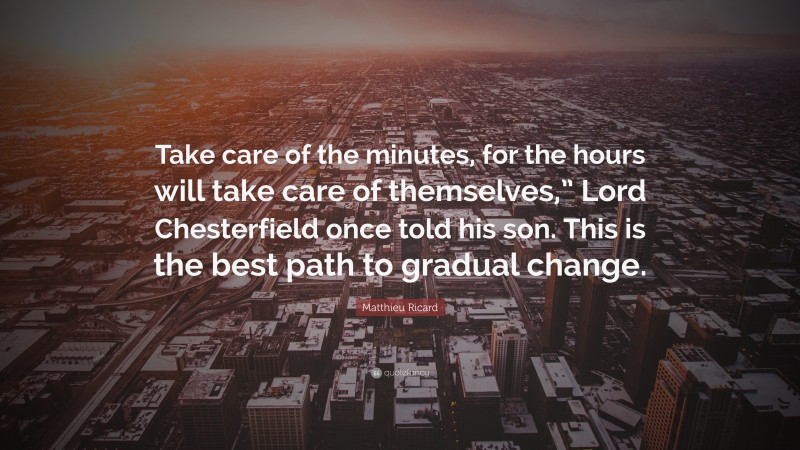 Matthieu Ricard Quote: “Take care of the minutes, for the hours will take care of themselves,” Lord Chesterfield once told his son. This is the best path to gradual change.”