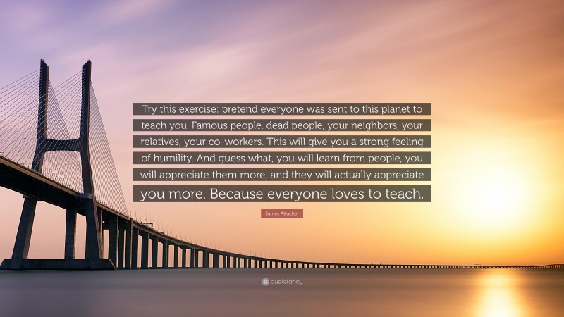 James Altucher Quote: “Try this exercise: pretend everyone was sent to this planet to teach you. Famous people, dead people, your neighbors, your relatives, your co-workers. This will give you a strong feeling of humility. And guess what, you will learn from people, you will appreciate them more, and they will actually appreciate you more. Because everyone loves to teach.”