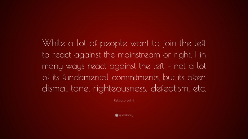 Rebecca Solnit Quote: “While a lot of people want to join the left to react against the mainstream or right, I in many ways react against the left – not a lot of its fundamental commitments, but its often dismal tone, righteousness, defeatism, etc.”