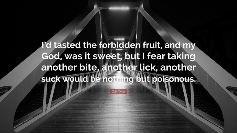 Q.B. Tyler Quote: “I’d tasted the forbidden fruit, and my God, was it sweet, but I fear taking another bite, another lick, another suck would be nothing but poisonous.”