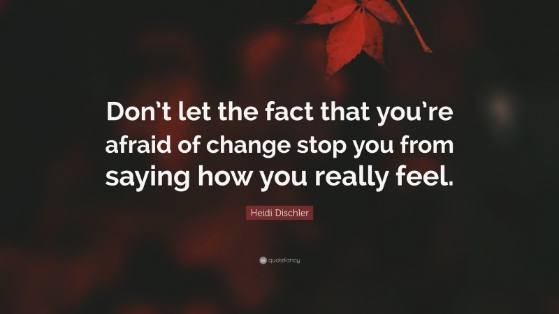 Heidi Dischler Quote: “Don’t let the fact that you’re afraid of change stop you from saying how you really feel.”