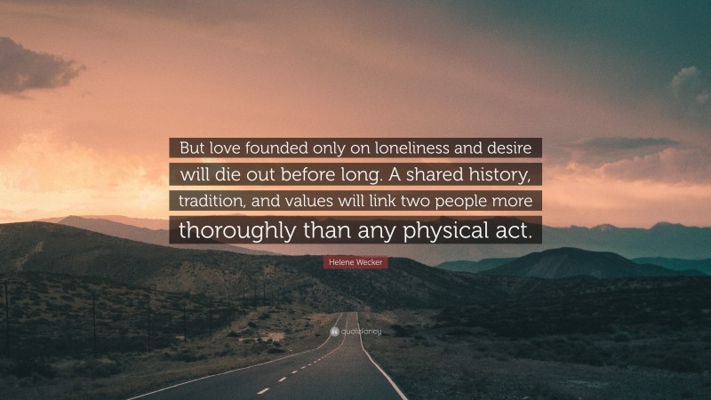 Helene Wecker Quote: “But love founded only on loneliness and desire will die out before long. A shared history, tradition, and values will link two people more thoroughly than any physical act.”