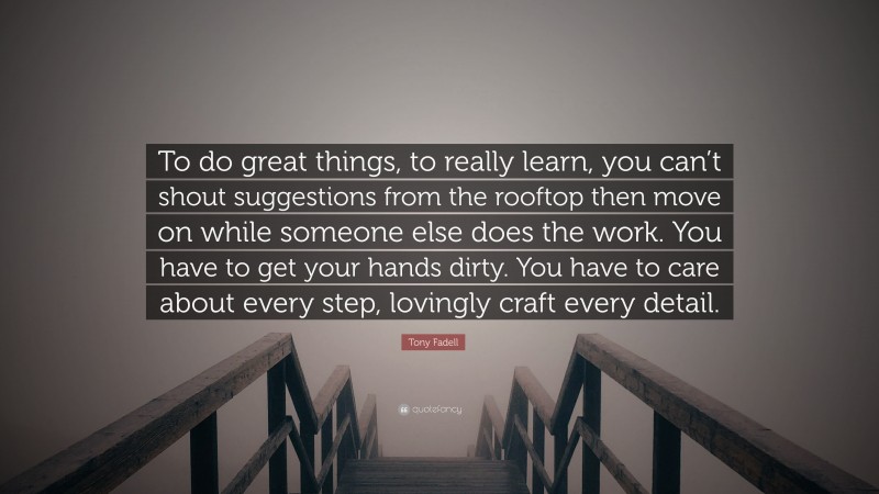 Tony Fadell Quote: “To do great things, to really learn, you can’t shout suggestions from the rooftop then move on while someone else does the work. You have to get your hands dirty. You have to care about every step, lovingly craft every detail.”