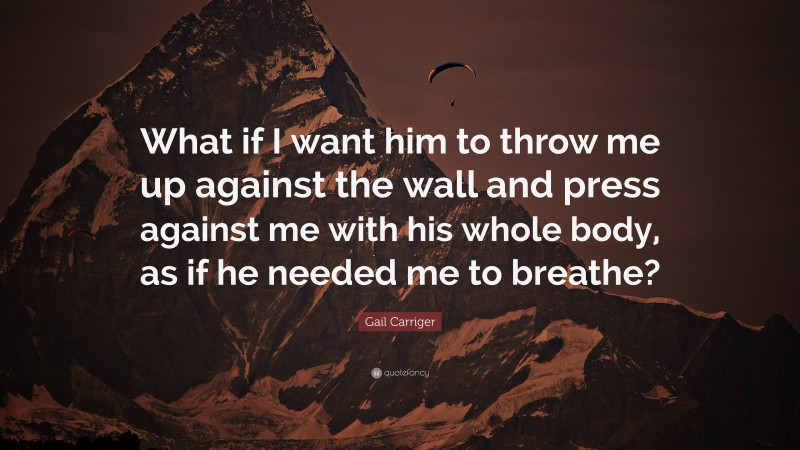 Gail Carriger Quote: “What if I want him to throw me up against the wall and press against me with his whole body, as if he needed me to breathe?”