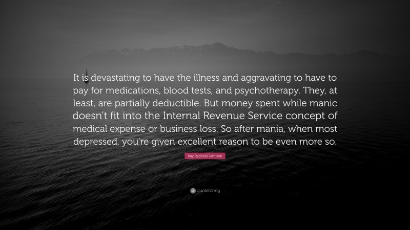 Kay Redfield Jamison Quote: “It is devastating to have the illness and aggravating to have to pay for medications, blood tests, and psychotherapy. They, at least, are partially deductible. But money spent while manic doesn’t fit into the Internal Revenue Service concept of medical expense or business loss. So after mania, when most depressed, you’re given excellent reason to be even more so.”