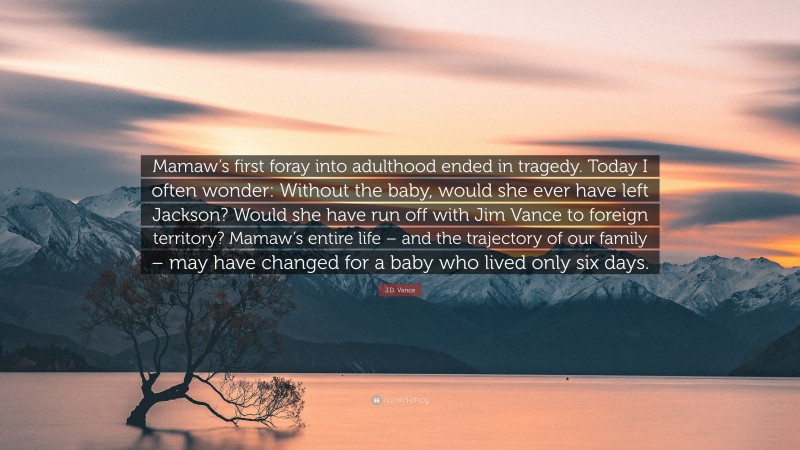 J.D. Vance Quote: “Mamaw’s first foray into adulthood ended in tragedy. Today I often wonder: Without the baby, would she ever have left Jackson? Would she have run off with Jim Vance to foreign territory? Mamaw’s entire life – and the trajectory of our family – may have changed for a baby who lived only six days.”