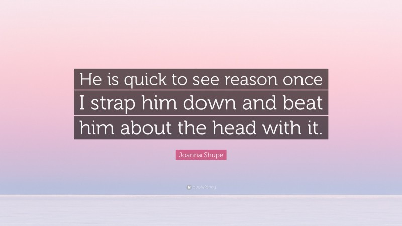 Joanna Shupe Quote: “He is quick to see reason once I strap him down and beat him about the head with it.”