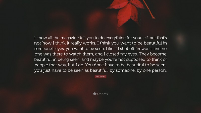 Brad Barkley Quote: “I know all the magazine tell you to do everything for yourself, but that’s not how I think it really works. I think you want to be beautiful in someone’s eyes, you want to be seen. Like if I shot off fireworks and no one was there to watch them, and I closed my eyes. They become beautiful in being seen, and maybe you’re not supposed to think of people that way, but I do. You don’t have to be beautiful to be seen, you just have to be seen as beautiful, by someone, by one person.”