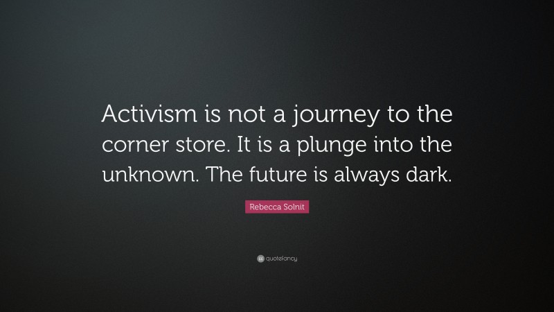 Rebecca Solnit Quote: “Activism is not a journey to the corner store. It is a plunge into the unknown. The future is always dark.”