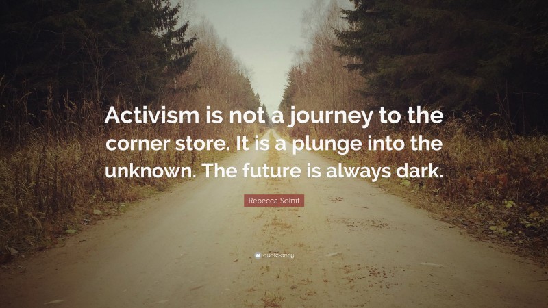 Rebecca Solnit Quote: “Activism is not a journey to the corner store. It is a plunge into the unknown. The future is always dark.”