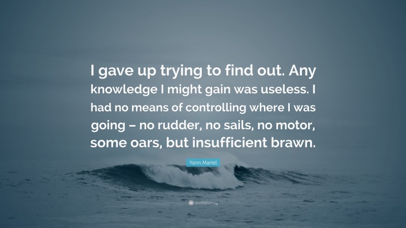 Yann Martel Quote: “I gave up trying to find out. Any knowledge I might gain was useless. I had no means of controlling where I was going – no rudder, no sails, no motor, some oars, but insufficient brawn.”