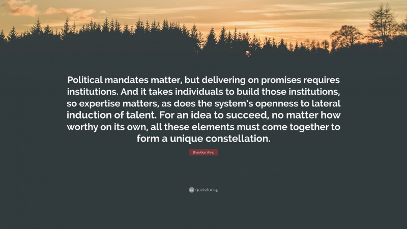 Shankkar Aiyar Quote: “Political mandates matter, but delivering on promises requires institutions. And it takes individuals to build those institutions, so expertise matters, as does the system’s openness to lateral induction of talent. For an idea to succeed, no matter how worthy on its own, all these elements must come together to form a unique constellation.”