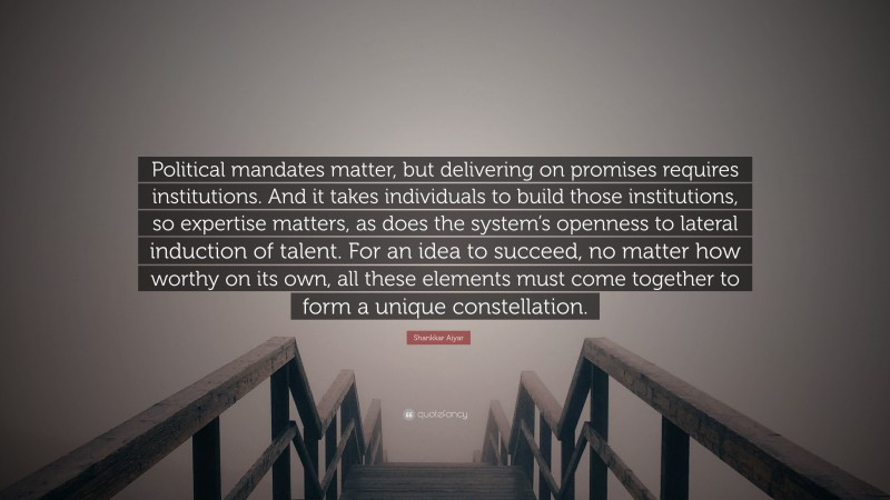 Shankkar Aiyar Quote: “Political mandates matter, but delivering on promises requires institutions. And it takes individuals to build those institutions, so expertise matters, as does the system’s openness to lateral induction of talent. For an idea to succeed, no matter how worthy on its own, all these elements must come together to form a unique constellation.”