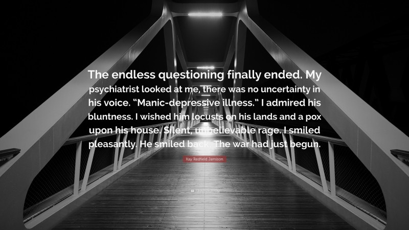 Kay Redfield Jamison Quote: “The endless questioning finally ended. My psychiatrist looked at me, there was no uncertainty in his voice. “Manic-depressive illness.” I admired his bluntness. I wished him locusts on his lands and a pox upon his house. Silent, unbelievable rage. I smiled pleasantly. He smiled back. The war had just begun.”