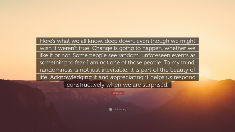 Ed Catmull Quote: “Here’s what we all know, deep down, even though we might wish it weren’t true: Change is going to happen, whether we like it or not. Some people see random, unforeseen events as something to fear. I am not one of those people. To my mind, randomness is not just inevitable; it is part of the beauty of life. Acknowledging it and appreciating it helps us respond constructively when we are surprised.”