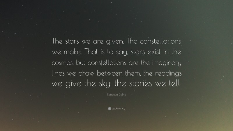 Rebecca Solnit Quote: “The stars we are given. The constellations we make. That is to say, stars exist in the cosmos, but constellations are the imaginary lines we draw between them, the readings we give the sky, the stories we tell.”
