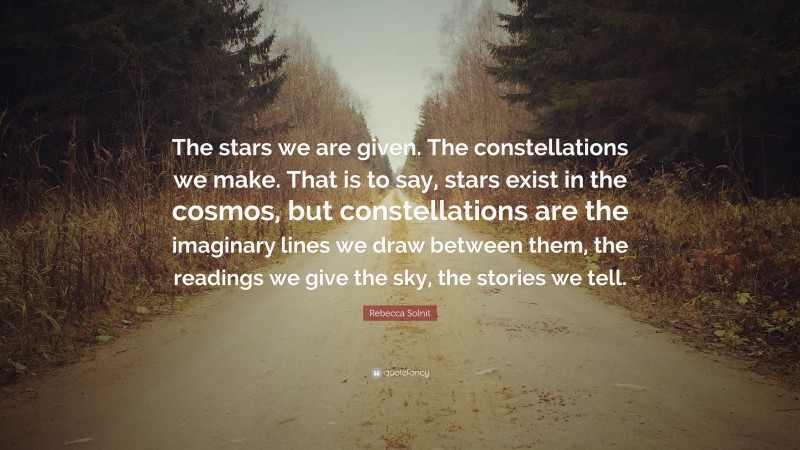 Rebecca Solnit Quote: “The stars we are given. The constellations we make. That is to say, stars exist in the cosmos, but constellations are the imaginary lines we draw between them, the readings we give the sky, the stories we tell.”