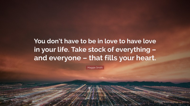 Maggie Smith Quote: “You don’t have to be in love to have love in your life. Take stock of everything – and everyone – that fills your heart.”