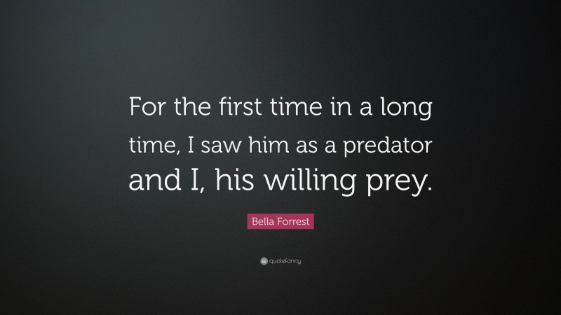 Bella Forrest Quote: “For the first time in a long time, I saw him as a predator and I, his willing prey.”