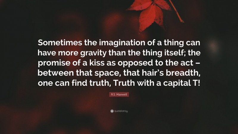 R.S. Maxwell Quote: “Sometimes the imagination of a thing can have more gravity than the thing itself; the promise of a kiss as opposed to the act – between that space, that hair’s breadth, one can find truth, Truth with a capital T!”